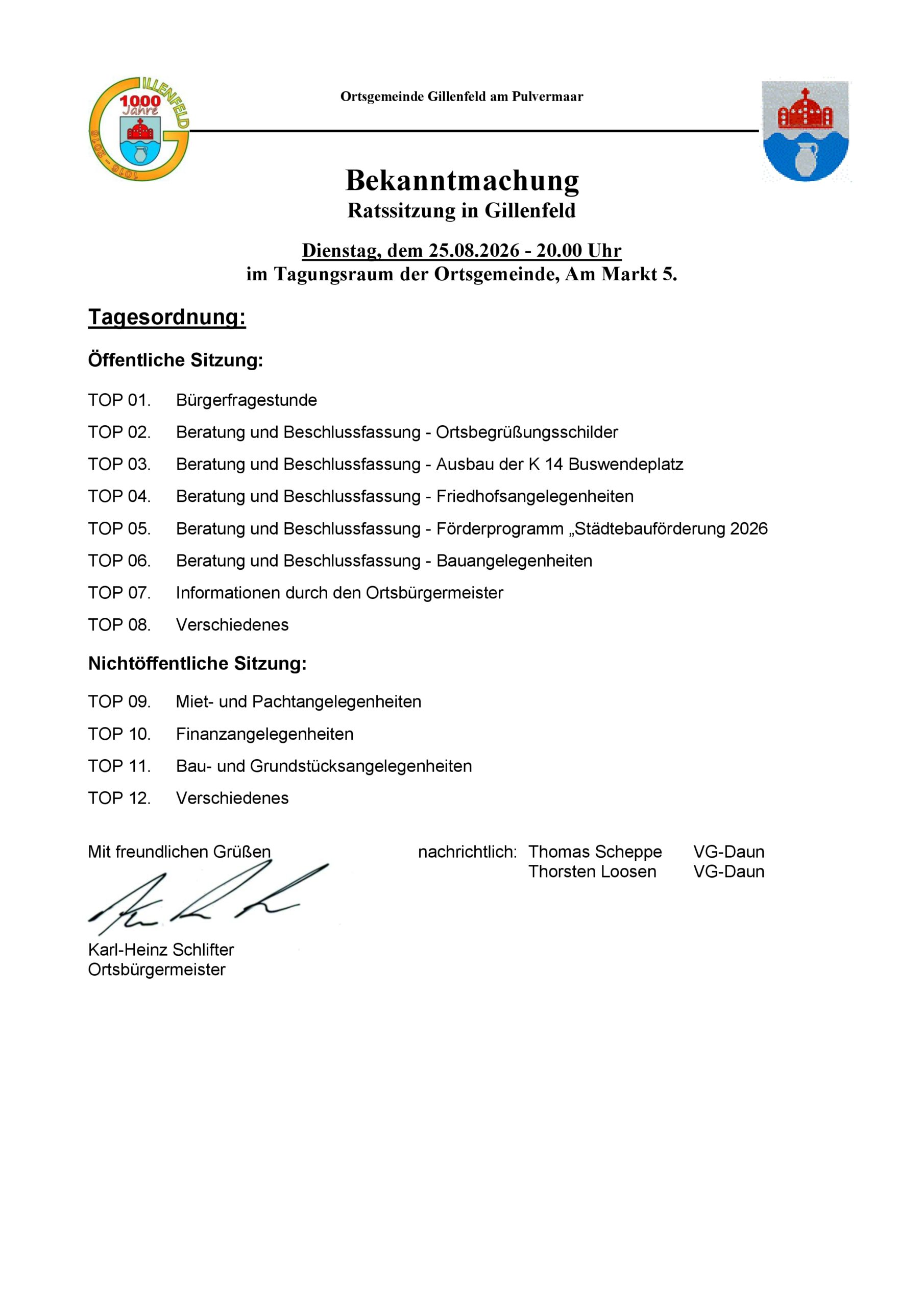 Einladung zur Gemeinderatssitzung am 25.08.26 um 20 Uhr in den Tagungsraum der Ortsgemeinde, Am Markt 5. Tagesordnung: Öffentliche Sitzung: TOP 01. Bürgerfragestunde TOP 02. Beratung und Beschlussfassung - Ortsbegrüßungsschilder TOP 03. Beratung und Beschlussfassung - Ausbau der K 14 Buswendeplatz TOP 04. Beratung und Beschlussfassung - Friedhofsangelegenheiten TOP 05. Beratung und Beschlussfassung - Förderprogramm „Städtebauförderung 2026 TOP 06. Beratung und Beschlussfassung - Bauangelegenheiten TOP 07. Informationen durch den Ortsbürgermeister TOP 08. Verschiedenes Nichtöffentliche Sitzung: TOP 09. Miet- und Pachtangelegenheiten TOP 10. Finanzangelegenheiten TOP 11. Bau- und Grundstücksangelegenheiten TOP 12. Verschiedenes
